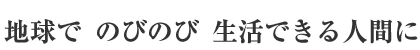 地球で　のびのび　生活できる人間に